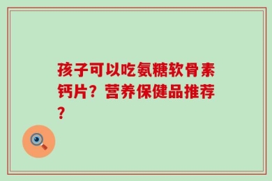 孩子可以吃氨糖软骨素钙片？营养保健品推荐？
