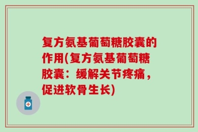 复方氨基葡萄糖胶囊的作用(复方氨基葡萄糖胶囊：缓解关节疼痛，促进软骨生长)