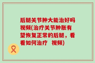 后腿关节肿大能治好吗视频(治疗关节肿胀有望恢复正常的后腿，看看如何治疗  视频)