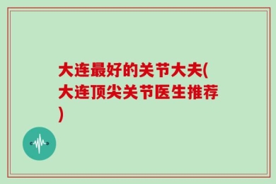 大连最好的关节大夫(大连顶尖关节医生推荐)