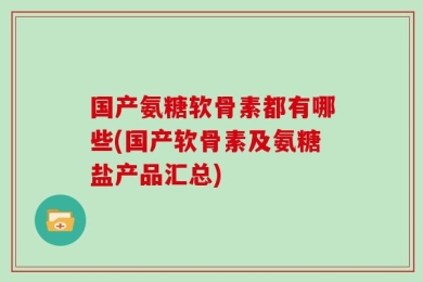 国产氨糖软骨素都有哪些(国产软骨素及氨糖盐产品汇总)