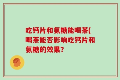 吃钙片和氨糖能喝茶(喝茶能否影响吃钙片和氨糖的效果？