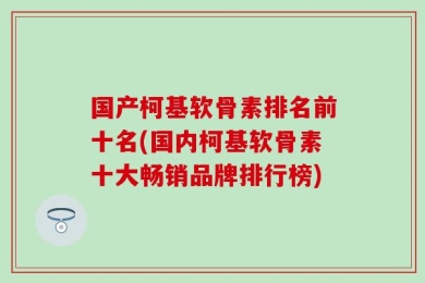 国产柯基软骨素排名前十名(国内柯基软骨素十大畅销品牌排行榜)