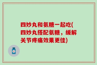 四妙丸和氨糖一起吃(四妙丸搭配氨糖，缓解关节疼痛效果更佳)