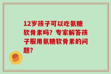 12岁孩子可以吃氨糖软骨素吗？专家解答孩子服用氨糖软骨素的问题？
