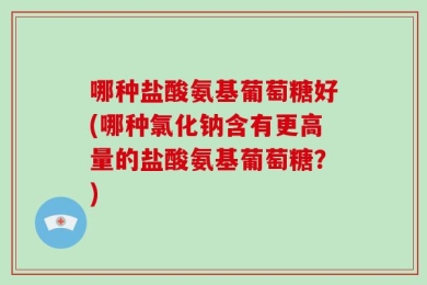 哪种盐酸氨基葡萄糖好(哪种氯化钠含有更高量的盐酸氨基葡萄糖？)