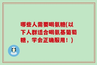 哪些人需要喝氨糖(以下人群适合喝氨基葡萄糖，学会正确服用！)