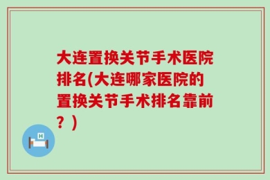 大连置换关节手术医院排名(大连哪家医院的置换关节手术排名靠前？)