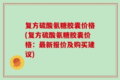复方硫酸氨糖胶囊价格(复方硫酸氨糖胶囊价格：最新报价及购买建议)