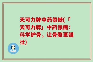 天可力牌中药氨糖(「天可力牌」中药氨糖：科学护骨，让骨骼更强壮)