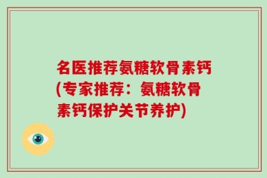 名医推荐氨糖软骨素钙(专家推荐：氨糖软骨素钙保护关节养护)