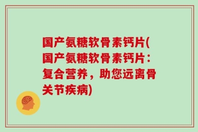 国产氨糖软骨素钙片(国产氨糖软骨素钙片：复合营养，助您远离骨关节疾病)