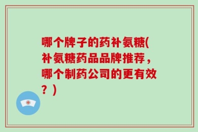 哪个牌子的药补氨糖(补氨糖药品品牌推荐，哪个制药公司的更有效？)