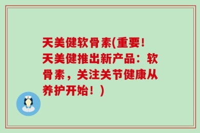 天美健软骨素(重要！天美健推出新产品：软骨素，关注关节健康从养护开始！)