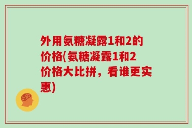 外用氨糖凝露1和2的价格(氨糖凝露1和2价格大比拼，看谁更实惠)