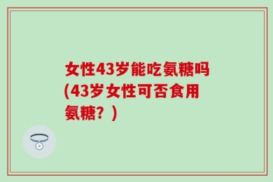 女性43岁能吃氨糖吗(43岁女性可否食用氨糖？)