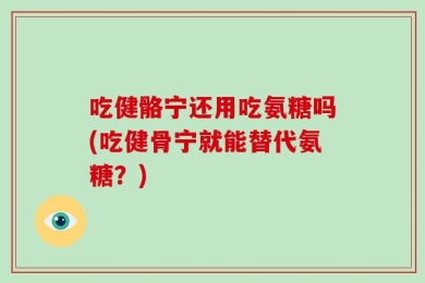 吃健骼宁还用吃氨糖吗(吃健骨宁就能替代氨糖？)