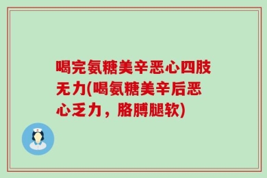 喝完氨糖美辛恶心四肢无力(喝氨糖美辛后恶心乏力，胳膊腿软)