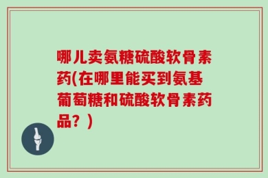 哪儿卖氨糖硫酸软骨素药(在哪里能买到氨基葡萄糖和硫酸软骨素药品？)