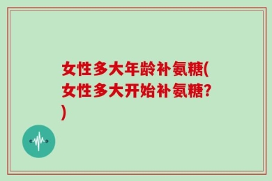 女性多大年龄补氨糖(女性多大开始补氨糖？)