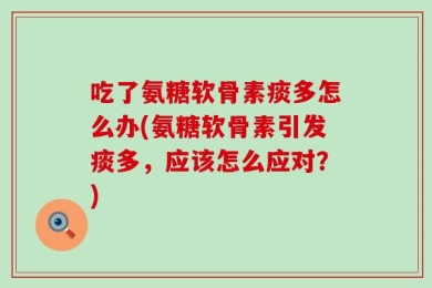 吃了氨糖软骨素痰多怎么办(氨糖软骨素引发痰多，应该怎么应对？)