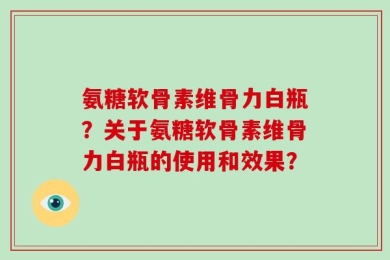 氨糖软骨素维骨力白瓶？关于氨糖软骨素维骨力白瓶的使用和效果？