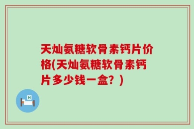 天灿氨糖软骨素钙片价格(天灿氨糖软骨素钙片多少钱一盒？)