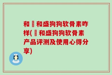 和璟和盛狗狗软骨素咋样(璟和盛狗狗软骨素产品评测及使用心得分享)