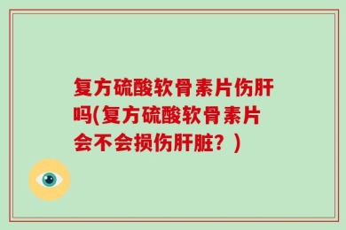 复方硫酸软骨素片伤肝吗(复方硫酸软骨素片会不会损伤肝脏？)