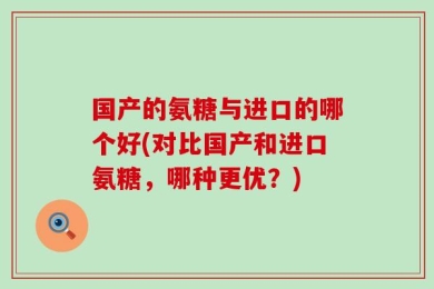 国产的氨糖与进口的哪个好(对比国产和进口氨糖，哪种更优？)