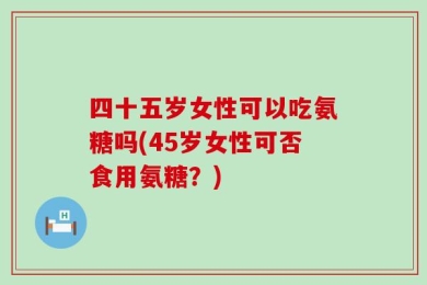 四十五岁女性可以吃氨糖吗(45岁女性可否食用氨糖？)