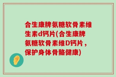合生康牌氨糖软骨素维生素d钙片(合生康牌氨糖软骨素维D钙片，保护身体骨骼健康)