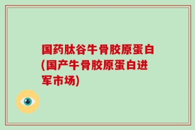 国药肽谷牛骨胶原蛋白(国产牛骨胶原蛋白进军市场)
