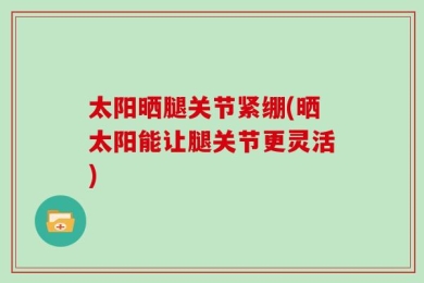太阳晒腿关节紧绷(晒太阳能让腿关节更灵活)
