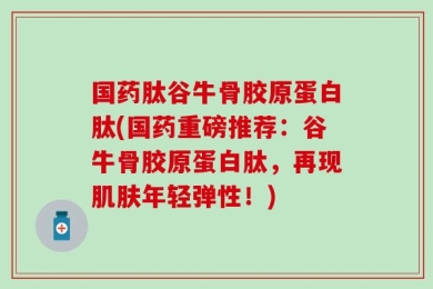 国药肽谷牛骨胶原蛋白肽(国药重磅推荐：谷牛骨胶原蛋白肽，再现肌肤年轻弹性！)