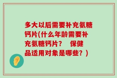 多大以后需要补充氨糖钙片(什么年龄需要补充氨糖钙片？  保健品适用对象是哪些？)
