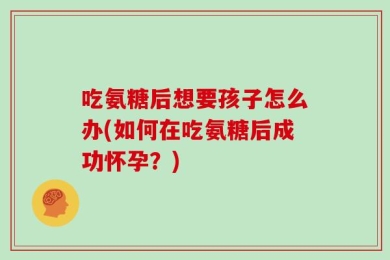 吃氨糖后想要孩子怎么办(如何在吃氨糖后成功怀孕？)