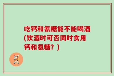 吃钙和氨糖能不能喝酒(饮酒时可否同时食用钙和氨糖？)