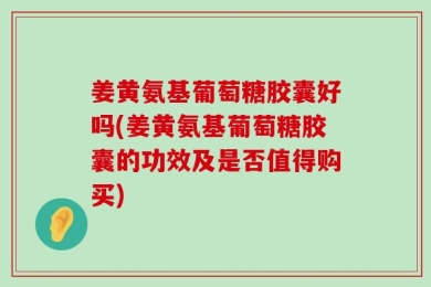 姜黄氨基葡萄糖胶囊好吗(姜黄氨基葡萄糖胶囊的功效及是否值得购买)