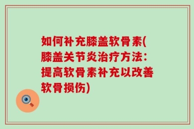 如何补充膝盖软骨素(膝盖关节炎治疗方法：提高软骨素补充以改善软骨损伤)