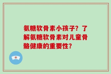 氨糖软骨素小孩子？了解氨糖软骨素对儿童骨骼健康的重要性？