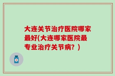 大连关节治疗医院哪家最好(大连哪家医院最专业治疗关节病？)