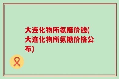 大连化物所氨糖价钱(大连化物所氨糖价格公布)