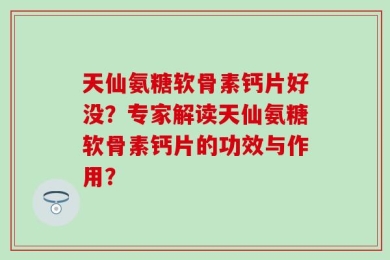 天仙氨糖软骨素钙片好没？专家解读天仙氨糖软骨素钙片的功效与作用？