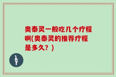 奥泰灵一般吃几个疗程啊(奥泰灵的推荐疗程是多久？)