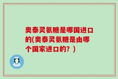 奥泰灵氨糖是哪国进口的(奥泰灵氨糖是由哪个国家进口的？)