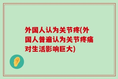 外国人认为关节疼(外国人普遍认为关节疼痛对生活影响巨大)