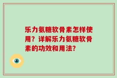乐力氨糖软骨素怎样使用？详解乐力氨糖软骨素的功效和用法？