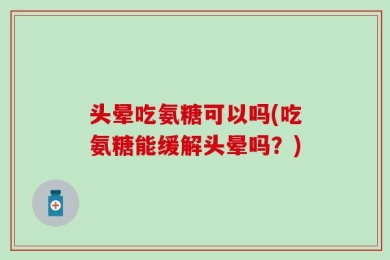 头晕吃氨糖可以吗(吃氨糖能缓解头晕吗？)