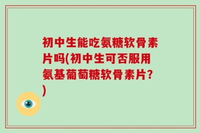 初中生能吃氨糖软骨素片吗(初中生可否服用氨基葡萄糖软骨素片？)